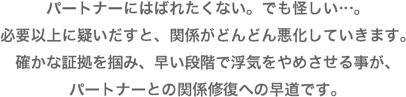 パートナーにはばれたくな。でも怪しい。必要以上に疑いだすと、関係がどんどん悪化していきます。確かな証拠を掴み、早い段階で浮気をやめさせることが、パートナーとの関係修復への近道です。