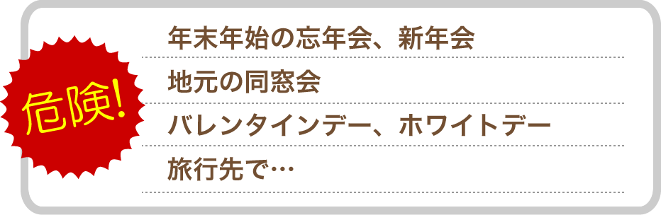 年末年始の忘年会、新年会。地元の同窓会。バレンタインデー、ホワイトデー。旅行先で。